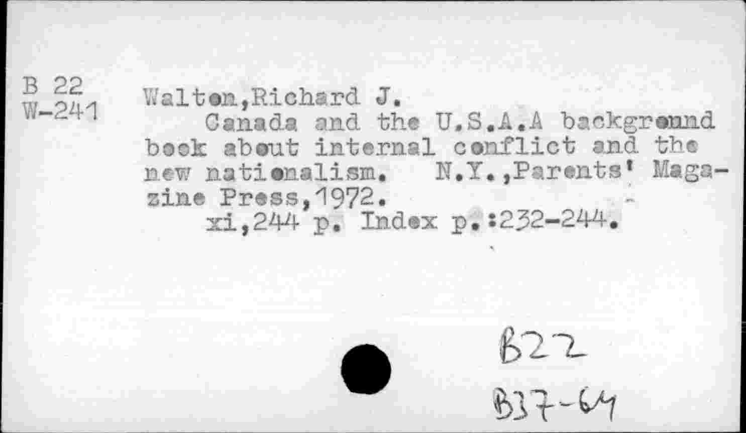 ﻿B 22
W-241
Walton,Richard J.
Canada and the U.S.JI.A background book about internal conflict and the new nationalism. N.Y.,Parents’ Magazine Press,1972.
xi,244 p. Index p.:232-244,